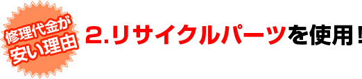 修理代金が安い理由　2.リサイクルパーツを使用！